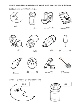 PROFRA. LUZ GUZMAN RICARDO ESC. NARCISO MENDOZA, SAN PEDRO APOSTOL. ZONA ESC. 007 SECTOR 24, OCOTLAN OAX.
Escribe las letras que le falta a los dibujos.
__ __ na
__ __ ta __ __ che __ __ bro
__ __ ón __ __ món __ __ piz pa __ __ ta
a__ __ pe __ __ ta __ __ ro pa __ __
Escribe 5 palabras que empiecen como
lataluna
 