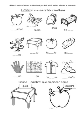 PROFRA. LUZ GUZMAN RICARDO ESC. NARCISO MENDOZA, SAN PEDRO APOSTOL. ZONA ESC. 007 SECTOR 24, OCOTLAN OAX.
Escribe las letras que le falta a los dibujos.
__ __ nzana __ __ riposa
__ __ chila
ca __ __
__ __ no
__ __ sa to__ __ te go__ __
__ __ no __ __ pa
ca__ __ sa __ __ ntaña
Escribe palabras que empiecen como
manzanamesa
 