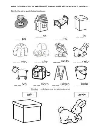 PROFRA. LUZ GUZMAN RICARDO ESC. NARCISO MENDOZA, SAN PEDRO APOSTOL. ZONA ESC. 007 SECTOR 24, OCOTLAN OAX.
Escribe las letras que le falta a los dibujos.
__ __ pa
__ __ sa
__ __ ma
__ __ja
__ __ misa __ __ che __ __ mello __ ___ nejo
__ __ bra __ __ mara __ __ lumpio __ __ beta
Escribe palabras que empiecen como
conejocaja
 
