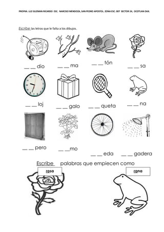 PROFRA. LUZ GUZMAN RICARDO ESC. NARCISO MENDOZA, SAN PEDRO APOSTOL. ZONA ESC. 007 SECTOR 24, OCOTLAN OAX.
Escribe las letras que le falta a los dibujos.
__ __ dio __ __ ma
__ __ tón
__ __ sa
__ __ loj __ __ galo __ __ queta __ __ na
__ __ pero __ __mo
__ __ eda __ __ gadera
Escribe palabras que empiecen como
ranarosa
 