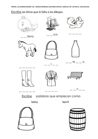 PROFRA. LUZ GUZMAN RICARDO ESC. NARCISO MENDOZA, SAN PEDRO APOSTOL. ZONA ESC. 007 SECTOR 24, OCOTLAN OAX.
Escribe las letras que le falta a los dibujos.
__ __ llena
__ __ rco
__ __ __ __
__ __ __ __ __
__ __ l __ __
__ __ te __ __ a
__ __ __ __ __ __ __ __ __
__ __ n __ __
Escribe palabras que empiecen como
bolsa barril
 