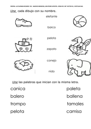 PROFRA. LUZ GUZMAN RICARDO ESC. NARCISO MENDOZA, SAN PEDRO APOSTOL. ZONA ESC. 007 SECTOR 24, OCOTLAN OAX.
Une cada dibujo con su nombre.
elefante
barco
pelota
zapato
conejo
nido
Une las palabras que inician con la misma letra.
canica paleta
balero ballena
trompo tamales
pelota camisa
 