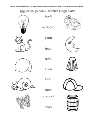 PROFRA. LUZ GUZMAN RICARDO ESC. NARCISO MENDOZA, SAN PEDRO APOSTOL. ZONA ESC. 007 SECTOR 24, OCOTLAN OAX.
Une el dibujo con su nombre luego pinta
barril
mariposa
gorra
foco
gato
limón
luna
sapo
caracol
falda
 