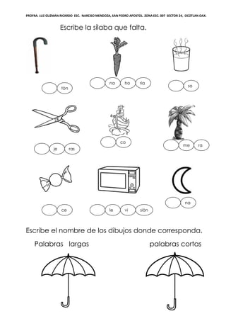 PROFRA. LUZ GUZMAN RICARDO ESC. NARCISO MENDOZA, SAN PEDRO APOSTOL. ZONA ESC. 007 SECTOR 24, OCOTLAN OAX.
Escribe la sílaba que falta.
Escribe el nombre de los dibujos donde corresponda.
Palabras largas palabras cortas
tòn
hona
vi
so
co
rame
rasje
ria
le
na
ce siòn
n
 