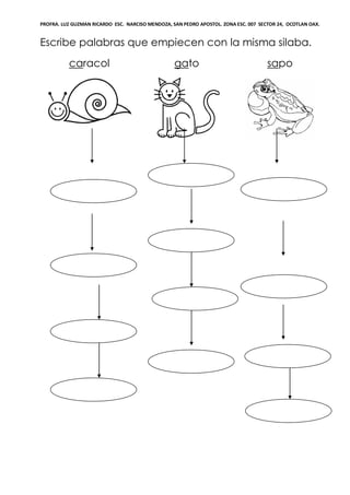 PROFRA. LUZ GUZMAN RICARDO ESC. NARCISO MENDOZA, SAN PEDRO APOSTOL. ZONA ESC. 007 SECTOR 24, OCOTLAN OAX.
Escribe palabras que empiecen con la misma silaba.
caracol gato sapo
 