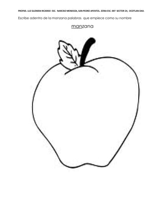 PROFRA. LUZ GUZMAN RICARDO ESC. NARCISO MENDOZA, SAN PEDRO APOSTOL. ZONA ESC. 007 SECTOR 24, OCOTLAN OAX.
Escribe adentro de la manzana palabras que empiece como su nombre
manzana
 