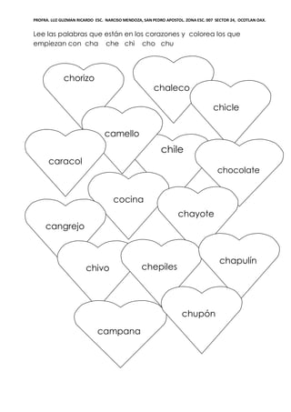 PROFRA. LUZ GUZMAN RICARDO ESC. NARCISO MENDOZA, SAN PEDRO APOSTOL. ZONA ESC. 007 SECTOR 24, OCOTLAN OAX.
Lee las palabras que están en los corazones y colorea los que
empiezan con cha che chi cho chu
chorizo
chile
camello
c
chaleco
chicle
cocina
caracol
chocolate
chayote
cangrejo
chivo chepiles
chapulín
campana
chupón
 