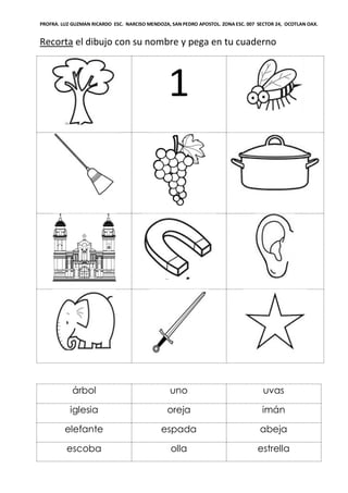 PROFRA. LUZ GUZMAN RICARDO ESC. NARCISO MENDOZA, SAN PEDRO APOSTOL. ZONA ESC. 007 SECTOR 24, OCOTLAN OAX.
Recorta el dibujo con su nombre y pega en tu cuaderno
1
árbol uno uvas
iglesia oreja imán
elefante espada abeja
escoba olla estrella
 