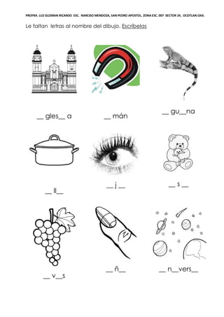 PROFRA. LUZ GUZMAN RICARDO ESC. NARCISO MENDOZA, SAN PEDRO APOSTOL. ZONA ESC. 007 SECTOR 24, OCOTLAN OAX.
Le faltan letras al nombre del dibujo. Escríbelas
__ gles__ a __ mán
__ gu__na
__ ll__
__ j __ __ s __
__ v__s
__ ñ__ __ n__vers__
 