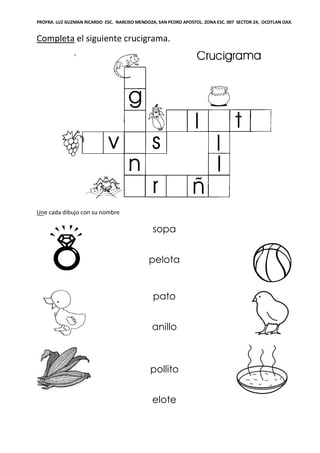 PROFRA. LUZ GUZMAN RICARDO ESC. NARCISO MENDOZA, SAN PEDRO APOSTOL. ZONA ESC. 007 SECTOR 24, OCOTLAN OAX.
Completa el siguiente crucigrama.
Une cada dibujo con su nombre
sopa
pelota
pato
anillo
pollito
elote
 