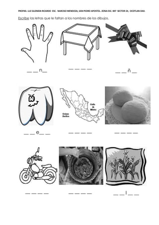 PROFRA. LUZ GUZMAN RICARDO ESC. NARCISO MENDOZA, SAN PEDRO APOSTOL. ZONA ESC. 007 SECTOR 24, OCOTLAN OAX.
Escribe las letras que le faltan a los nombres de los dibujos.
__ __ n__
__ __ __ __
__ __ ñ __
__ __ e__ __ __ __ __ __ __ __ __ __
__ __ __ __ __ __ __ __ __ __ l __ __
 