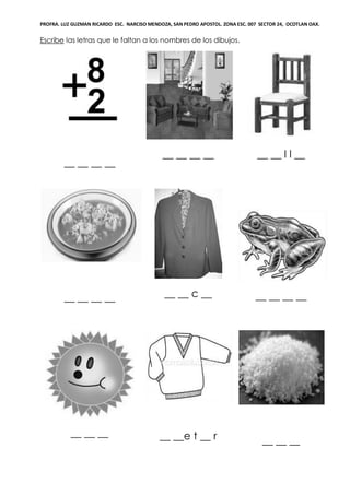 PROFRA. LUZ GUZMAN RICARDO ESC. NARCISO MENDOZA, SAN PEDRO APOSTOL. ZONA ESC. 007 SECTOR 24, OCOTLAN OAX.
Escribe las letras que le faltan a los nombres de los dibujos.
__ __ __ __
__ __ __ __ __ __ l l __
__ __ __ __ __ __ c __ __ __ __ __
__ __ __ __ __e t __ r __ __ __
 