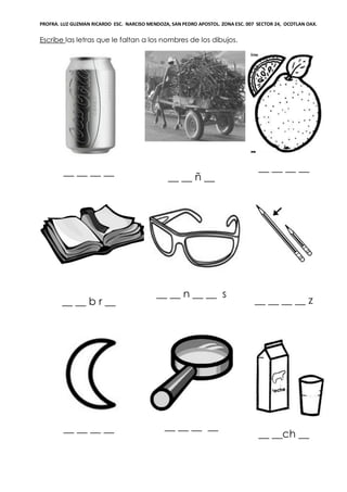 PROFRA. LUZ GUZMAN RICARDO ESC. NARCISO MENDOZA, SAN PEDRO APOSTOL. ZONA ESC. 007 SECTOR 24, OCOTLAN OAX.
Escribe las letras que le faltan a los nombres de los dibujos.
__ __ __ __
__ __ ñ __
__ __ __ __
__ __ b r __
__ __ n __ __ s
__ __ __ __ z
__ __ __ __ __ __ __ __
__ __ch __
 