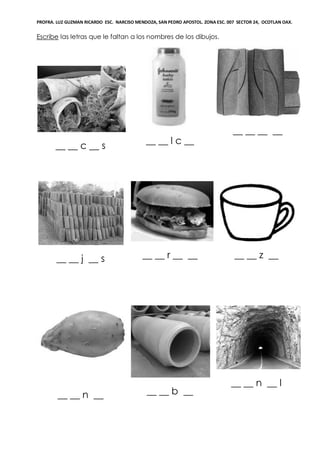 PROFRA. LUZ GUZMAN RICARDO ESC. NARCISO MENDOZA, SAN PEDRO APOSTOL. ZONA ESC. 007 SECTOR 24, OCOTLAN OAX.
Escribe las letras que le faltan a los nombres de los dibujos.
__ __ c __ s
__ __ l c __
__ __ __ __
__ __ j __ s __ __ r __ __ __ __ z __
__ __ n __ __ __ b __
__ __ n __ l
 