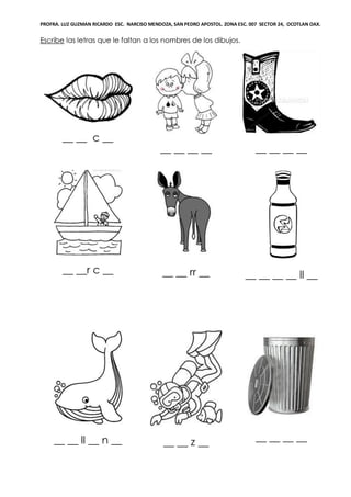 PROFRA. LUZ GUZMAN RICARDO ESC. NARCISO MENDOZA, SAN PEDRO APOSTOL. ZONA ESC. 007 SECTOR 24, OCOTLAN OAX.
Escribe las letras que le faltan a los nombres de los dibujos.
__ __ c __
__ __ __ __ __ __ __ __
__ __r c __ __ __ rr __ __ __ __ __ ll __
__ __ ll __ n __ __ __ z __ __ __ __ __
 
