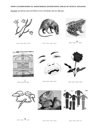 PROFRA. LUZ GUZMAN RICARDO ESC. NARCISO MENDOZA, SAN PEDRO APOSTOL. ZONA ESC. 007 SECTOR 24, OCOTLAN OAX.
Escribe las letras que le faltan a los nombres de los dibujos.
__ __ __ __ __ __ __ __ __ __ n __
__ __ j __ __ __ __ __ __ __ __ __
__ __ y __ __ __ __ __ __ __ __ _
 