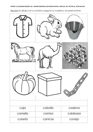 PROFRA. LUZ GUZMAN RICARDO ESC. NARCISO MENDOZA, SAN PEDRO APOSTOL. ZONA ESC. 007 SECTOR 24, OCOTLAN OAX.
Recorta los dibujos con su nombre y pega en tu cuaderno, recuerda iluminar.
caja caballo cadena
camello camisa calabaza
cubeta canicas conejo
 