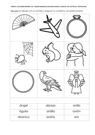 PROFRA. LUZ GUZMAN RICARDO ESC. NARCISO MENDOZA, SAN PEDRO APOSTOL. ZONA ESC. 007 SECTOR 24, OCOTLAN OAX.
Recorta los dibujos con su nombre y pega en tu cuaderno, recuerda iluminar.
ángel abrazo anillo
águila ardilla avión
abanico araña aro
 