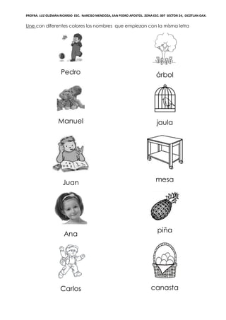 PROFRA. LUZ GUZMAN RICARDO ESC. NARCISO MENDOZA, SAN PEDRO APOSTOL. ZONA ESC. 007 SECTOR 24, OCOTLAN OAX.
Une con diferentes colores los nombres que empiezan con la misma letra
Pedro árbol
Manuel jaula
Juan mesa
Ana
piña
Carlos canasta
 