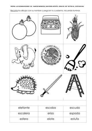 PROFRA. LUZ GUZMAN RICARDO ESC. NARCISO MENDOZA, SAN PEDRO APOSTOL. ZONA ESC. 007 SECTOR 24, OCOTLAN OAX.
Recorta los dibujos con su nombre y pega en tu cuaderno, recuerda iluminar.
elefante escoba escudo
escalera erizo espada
esfera elote estufa
 
