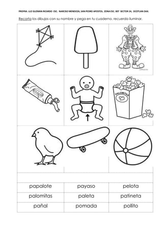 PROFRA. LUZ GUZMAN RICARDO ESC. NARCISO MENDOZA, SAN PEDRO APOSTOL. ZONA ESC. 007 SECTOR 24, OCOTLAN OAX.
Recorta los dibujos con su nombre y pega en tu cuaderno, recuerda iluminar.
papalote payaso pelota
palomitas paleta patineta
pañal pomada pollito
 