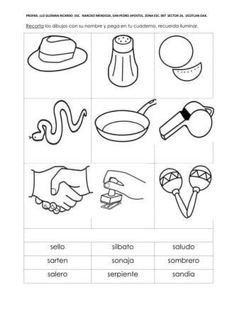 PROFRA. LUZ GUZMAN RICARDO ESC. NARCISO MENDOZA, SAN PEDRO APOSTOL. ZONA ESC. 007 SECTOR 24, OCOTLAN OAX.
Recorta los dibujos con su nombre y pega en tu cuaderno, recuerda iluminar.
sello silbato saludo
sarten sonaja sombrero
salero serpiente sandìa
 