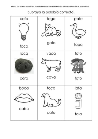 PROFRA. LUZ GUZMAN RICARDO ESC. NARCISO MENDOZA, SAN PEDRO APOSTOL. ZONA ESC. 007 SECTOR 24, OCOTLAN OAX.
Subraya la palabra correcta.
cofo
foco
toga
gato
pato
topa
roca
caro
vaca
cava
tofo
foto
boca
cabo
foca
cafo
lata
tala
 