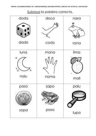 PROFRA. LUZ GUZMAN RICARDO ESC. NARCISO MENDOZA, SAN PEDRO APOSTOL. ZONA ESC. 007 SECTOR 24, OCOTLAN OAX.
Subraya la palabra correcta.
doda
dado
doco
codo
nara
rana
luna
nalu
mano
noma
lima
mali
paso
sopa
sapo
posa
palu
lupa
 