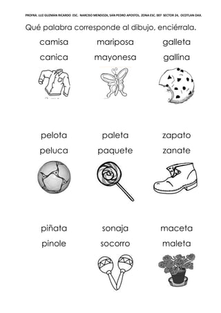 PROFRA. LUZ GUZMAN RICARDO ESC. NARCISO MENDOZA, SAN PEDRO APOSTOL. ZONA ESC. 007 SECTOR 24, OCOTLAN OAX.
Qué palabra corresponde al dibujo, enciérrala.
camisa
canica
mariposa
mayonesa
galleta
gallina
pelota
peluca
paleta
paquete
zapato
zanate
piñata
pinole
sonaja
socorro
maceta
maleta
 