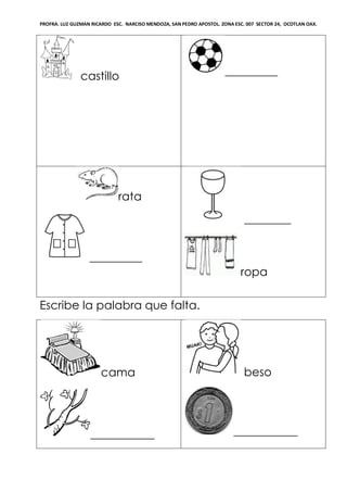 PROFRA. LUZ GUZMAN RICARDO ESC. NARCISO MENDOZA, SAN PEDRO APOSTOL. ZONA ESC. 007 SECTOR 24, OCOTLAN OAX.
castillo _________
rata
_________
________
ropa
Escribe la palabra que falta.
cama
___________
beso
___________
 