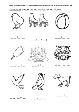 PROFRA. LUZ GUZMAN RICARDO ESC. NARCISO MENDOZA, SAN PEDRO APOSTOL. ZONA ESC. 007 SECTOR 24, OCOTLAN OAX.
Completa el nombre de los siguientes dibujos.
__ __ ll__ t __
__ __ t __ n __ s
__ __ l __ t __
__ __ l __ t __ __ __ s t __ l __ __ c __ r__
__ __ l __ m __ __ __ r __ c __
__ __ r r __
 