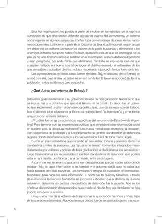 14
Esta homogenización fue posible a partir de inculcar en los ejércitos de la región la
convicción de que ellos debían defender al país del avance del comunismo, un sistema
social vigente en algunos países que confrontaba con el sistema de ideas de las nacio-
nes occidentales. Lo hicieron a partir de la Doctrina de Seguridad Nacional, según la cual
era deber de los militares conservar los valores de la patria buscando y eliminando a los
enemigos internos que podía haber. Es decir, aparece la idea de que los enemigos de un
país ya no son externos sino que estaban en el mismo país, eran ciudadanos argentinos
y eran peligrosos, por ende había que eliminarlos. También se impuso la idea de que
cualquier método era bueno con tal de lograr el objetivo deseado, el exterminio de los
que pensaban o actuaban distinto, incluso recurriendo a procedimientos fuera de la ley.
Las consecuencias de estas ideas fueron terribles. Bajo el discurso de la libertad se
acabó con ella, bajo la idea de orden se arrasó con la ley. El terror se apoderó de toda la
población, todos estábamos bajo sospecha.
¿Qué fue el terrorismo de Estado?
Si bien los golpistas llamaron a su gobierno Proceso de Reorganización Nacional, lo que
se impuso fue una dictadura que ejerció el terrorismo de Estado. Es decir: fue un gobier-
no que implementó una forma de violencia política que, usando los recursos del Estado,
buscó eliminar a los adversarios políticos –a quienes llamó “subversivos”– y amedrentar
a la población a través del terror.
¿Y cuáles fueron las características específicas del terrorismo de Estado en la Argen-
tina? Para terminar con las experiencias políticas que anhelaban la transformación social
en nuestro país, la dictadura implementó una nueva metodología represiva: la desapari-
ción sistemática de personas y el funcionamiento de centros clandestinos de detención
(lugares donde mantenían cautivos a los secuestrados fuera de todo marco legal).
Existió un plan sistemático que consistió en secuestrar, torturar y asesinar de forma
clandestina a miles de personas. Los “grupos de tareas” (comandos integrados mayo-
ritariamente por militares y policías de baja graduación) se dedicaban a los secuestros y
luego trasladaban a los secuestrados a centros clandestinos de detención que podían
estar en un cuartel, una fábrica o una comisaría, entre otros lugares.
A partir de ese momento pasaban a ser desaparecidos porque nadie sabía dónde
estaban. No se daba información a las familias y el gobierno decía que no sabía que
había pasado con esas personas. Los familiares y amigos los buscaban en comisarías,
hospitales, pero nadie les daba información. El horror fue tal que hoy sabemos, a través
de numerosos testimonios brindados en procesos judiciales, que el destino de quienes
estuvieron detenidos en centros clandestinos de detención fue la muerte. Aún se los
continúa denominando desaparecidos pues hasta el día del hoy sus familiares no han
podido recuperar sus restos.
Una prueba más de la violencia de la época fue la apropiación de niños y niñas, hijos
de las personas detenidas. Algunos de esos chicos fueron secuestrados junto a sus pa-
 