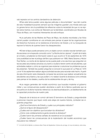 19
rato represivo en los centros clandestinos de detención.
•Para este tema pueden verse algunas películas o documentales11
que den cuenta
de esta modalidad buscando siempre que las imágenes guarden una mirada seria que
no genere temor sino la posibilidad de reflexionar sobre la necesidad de que no se repi-
tan estos hechos. Los cortos de Televisión por la Identidad, coordinados por Abuelas de
Plaza de Mayo, son muestras interesantes de este enfoque.
•Los pañuelos de las Madres de Plaza de Mayo, las siluetas recortadas y las fotos
carnet pueden constituirse en una entrada para pensar el papel de las organizaciones
de Derechos Humanos en la resistencia al terrorismo de Estado y en su búsqueda de
reponer la historia de quienes fueron los desaparecidos.
•Si bien el lápiz puede pensarse como un objeto común a la labor escolar también pue-
de asociarse con el episodio conocido como “La Noche de los Lápices”. A partir de lo leído
en el texto y ampliando la información sobre lo que ocurrió el 16 de septiembre de 1976
(una posibilidad es leer el prólogo del libro que publicaron en 1986, María Seoane y Héctor
Ruiz Núñez, La noche de los lápices) se les puede pedir a los alumnos que pregunten en
las escuelas secundarias cercanas a su barrio o ciudad si tienen centro de estudiantes, qué
actividades realizan o cómo se organizan para reclamar o solucionar los problemas que se
les presentan. También les pueden preguntar si conocen lo que pasó en La Plata en 1976
y si el 16 de septiembre realizan alguna actividad escolar para recordar este hecho. A partir
de esta información sería interesante comparar las acciones que realizan actualmente los
estudiantes secundarios y las que podían o no realizar durante la dictadura como entrada
para pensar en los ideales y sueños de los adolescentes de ayer y de hoy.
•Los rasgos generales del modelo económico que buscaba implantar el gobierno
militar y sus consecuencias pueden abordarse a partir de la fábrica quebrada que se
encuentra en el afiche haciendo referencia a la desindustrialización y al debilitamiento de
la capacidad productiva de nuestro país.
Después de la lectura en común del texto El terrorismo de Estado y preguntándole
a personas mayores que hayan vivido esta etapa de nuestra historia, contesten las si-
guientes preguntas:
¿Qué fue el terrorismo de Estado y cuales sus principales métodos?
¿Qué es la figura del desaparecido?
¿Cuáles eran los objetivos que buscaban los dictadores?
¿Cómo vivía cotidianamente la gente durante la dictadura?
¿Cuáles fueron las primeras señales de resistencia en la sociedad?
¿Cuáles fueron las consecuencias de la implantación del modelo económico que
impusieron los militares?
11 La noche de los lápices, La historia oficial, Flores de Septiembre, Crónica de una fuga, Un muro de silencio, entre otras.
 