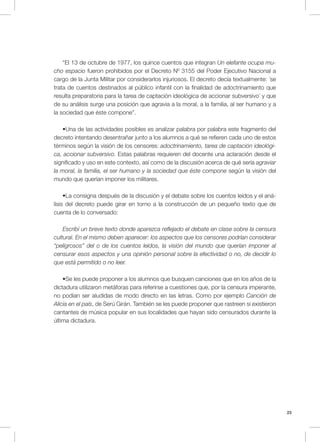 23
“El 13 de octubre de 1977, los quince cuentos que integran Un elefante ocupa mu-
cho espacio fueron prohibidos por el Decreto Nº 3155 del Poder Ejecutivo Nacional a
cargo de la Junta Militar por considerarlos injuriosos. El decreto decía textualmente: ´se
trata de cuentos destinados al público infantil con la finalidad de adoctrinamiento que
resulta preparatoria para la tarea de captación ideológica de accionar subversivo´ y que
de su análisis surge una posición que agravia a la moral, a la familia, al ser humano y a
la sociedad que éste compone”.
•Una de las actividades posibles es analizar palabra por palabra este fragmento del
decreto intentando desentrañar junto a los alumnos a qué se refieren cada uno de estos
términos según la visión de los censores: adoctrinamiento, tarea de captación ideológi-
ca, accionar subversivo. Estas palabras requieren del docente una aclaración desde el
significado y uso en este contexto, así como de la discusión acerca de qué sería agraviar
la moral, la familia, el ser humano y la sociedad que éste compone según la visión del
mundo que querían imponer los militares.
•La consigna después de la discusión y el debate sobre los cuentos leídos y el aná-
lisis del decreto puede girar en torno a la construcción de un pequeño texto que de
cuenta de lo conversado:
Escribí un breve texto donde aparezca reflejado el debate en clase sobre la censura
cultural. En el mismo deben aparecer: los aspectos que los censores podrían considerar
“peligrosos” del o de los cuentos leídos, la visión del mundo que querían imponer al
censurar esos aspectos y una opinión personal sobre la efectividad o no, de decidir lo
que está permitido o no leer.
•Se les puede proponer a los alumnos que busquen canciones que en los años de la
dictadura utilizaron metáforas para referirse a cuestiones que, por la censura imperante,
no podían ser aludidas de modo directo en las letras. Como por ejemplo Canción de
Alicia en el país, de Serú Girán. También se les puede proponer que rastreen si existieron
cantantes de música popular en sus localidades que hayan sido censurados durante la
última dictadura.
 