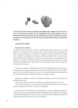 24
A continuación les ofrecemos algunas actividades para trabajar en el aula en tor-
no a la convivencia del terror con las actividades de la vida cotidiana, cómo el
Mundial de Fútbol fue utilizado por los militares para reforzar el sistema represivo,
la relación de la dictadura con las denuncias internacionales sobre los Derechos
Humanos.
Consignas de trabajo
Para mirar en el afiche:
La presencia del Falcon verde marca la convivencia del sistema de terror con la vida
cotidiana y puntualmente con el campeonato mundial donde a metros del estadio de
River se seguía torturando en la ESMA. La imagen del gauchito, diseñado por García
Ferré (creador de personajes como Hijitus y Anteojito), recorrió todo el mundo como
símbolo del Mundial en Argentina. Al mismo tiempo que la frase “Los argentinos somos
derechos y humanos” formó parte de la campaña del gobierno para limpiar su imagen
internacional supuestamente “ensuciada” por las gravísimas denuncias por violaciones
a los Derechos Humanos.
•A partir de la lectura de fragmentos del texto 1978 Argentina campeón del mundo y
de algunos de los objetos que aparecen en el afiche (el gauchito del mundial, el Falcon
verde, el globo terráqueo) elaborá un texto con tus propias palabras donde aparezcan
conectadas las ideas que representan cada uno de estos símbolos.
•Después de trabajar el texto 1978 Argentina campeón del mundo, contesten las
siguientes preguntas:
¿Cómo pudo el fútbol servirle a los militares para reforzar el sistema de terror?
¿Por qué la dictadura tuvo que realizar una campaña internacional para demostrar
que se respetaban los Derechos Humanos en Argentina?
•A partir de la lectura de testimonios de familiares y amigos de detenidos-desapare-
cidos, de personas que estuvieron detenidas y sobrevivieron, de declaraciones de época
y de textos historiográficos escriban un texto en donde queden reflejadas las distintas
actitudes de la gente durante los años de la dictadura.
 