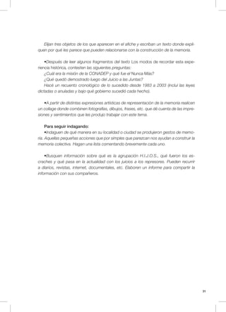 31
Elijan tres objetos de los que aparecen en el afiche y escriban un texto donde expli-
quen por qué les parece que pueden relacionarse con la construcción de la memoria.
•Después de leer algunos fragmentos del texto Los modos de recordar esta expe-
riencia histórica, contesten las siguientes preguntas:
¿Cuál era la misión de la CONADEP y qué fue el Nunca Más?
¿Qué quedó demostrado luego del Juicio a las Juntas?
Hacé un recuento cronológico de lo sucedido desde 1983 a 2003 (incluí las leyes
dictadas o anuladas y bajo qué gobierno sucedió cada hecho).
•A partir de distintas expresiones artísticas de representación de la memoria realicen
un collage donde combinen fotografías, dibujos, frases, etc. que dé cuenta de las impre-
siones y sentimientos que les produjo trabajar con este tema.
Para seguir indagando:
•Indaguen de qué manera en su localidad o ciudad se produjeron gestos de memo-
ria. Aquellas pequeñas acciones que por simples que parezcan nos ayudan a construir la
memoria colectiva. Hagan una lista comentando brevemente cada uno.
•Busquen información sobre qué es la agrupación H.I.J.O.S., qué fueron los es-
craches y qué pasa en la actualidad con los juicios a los represores. Pueden recurrir
a diarios, revistas, internet, documentales, etc. Elaboren un informe para compartir la
información con sus compañeros.
 