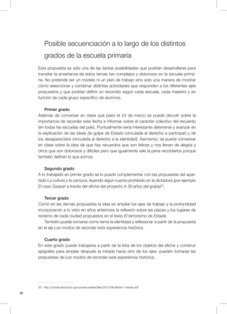32
Posible secuenciación a lo largo de los distintos
grados de la escuela primaria
Esta propuesta es sólo una de las tantas posibilidades que podrían desarrollarse para
transitar la enseñanza de estos temas tan complejos y dolorosos en la escuela prima-
ria. No pretende ser un modelo ni un plan de trabajo sino solo una manera de mostrar
cómo seleccionar y combinar distintas actividades que responden a los diferentes ejes
propuestos y que podrían definir un recorrido según cada escuela, cada maestro y en
función de cada grupo específico de alumnos.
Primer grado
Además de conversar en clase qué pasó el 24 de marzo se puede discutir sobre la
importancia de recordar esta fecha e informar sobre el carácter colectivo del recuerdo
(en todas las escuelas del país). Puntualmente sería interesante detenerse y avanzar en
la explicación de las ideas de golpe de Estado (vinculada al derecho a participar) y de
los desaparecidos (vinculada al derecho a la identidad). Asimismo, se puede conversar
en clase sobre la idea de que hay recuerdos que son felices y nos llenan de alegría y
otros que son dolorosos y difíciles pero que igualmente vale la pena recordarlos porque
también definen lo que somos.
Segundo grado
A lo trabajado en primer grado se lo puede complementar con las propuestas del apar-
tado La cultura y la censura, leyendo algún cuento prohibido en la dictadura (por ejemplo
El caso Gaspar a través del afiche del proyecto A 30 años del golpe)20
.
Tercer grado
Como en las demás propuestas la idea es ampliar los ejes de trabajo y la profundidad
incorporando a lo visto en años anteriores la reflexión sobre las plazas y los lugares de
reclamo de cada ciudad propuestos en el texto El terrorismo de Estado.
También puede tomarse como tema la identidad y reflexionar a partir de la propuesta
en el eje Los modos de recordar esta experiencia histórica.
Cuarto grado
En este grado puede trabajarse a partir de la lista de los objetos del afiche y construir
epígrafes para ampliar después la mirada hacia otro de los ejes: pueden tomarse las
propuestas de Los modos de recordar esta experiencia histórica.
20 http://portal.educacion.gov.ar/secundaria/files/2010/08/afiche-1-frente.pdf
 