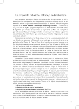 7
La propuesta del afiche: el trabajo en la biblioteca
Esta propuesta, destinada al trabajo con alumnos de la escuela primaria, se estruc-
tura a partir de un soporte visual que representa una escena de trabajo escolar en una
biblioteca. En ella un grupo de alumnos asistidos por su docente, trabajan indagando
sobre el 24 de marzo, Día de la Memoria por la Verdad y la Justicia. La ilustración in-
cluye una serie de objetos que permiten pensar en las distintas aristas del pasado recien-
te argentino, que tiene aún consecuencias en el presente. El afiche está acompañado
por este cuadernillo que reúne algunos textos para enriquecer el trabajo y sugerencias
de actividades. Es una invitación que pretende, a partir de las imágenes y los textos,
estimular la reflexión.
Los objetos representados en el dibujo recuperan temas nodales para abordar la últi-
ma dictadura en la escuela, enfatizando la construcción y el carácter vivo de la memoria:
pañuelos de las Madres de Plaza de Mayo, libros infantiles censurados, fotos carnet de
los detenidos-desaparecidos, prensa de la época, el muñeco del gauchito del Mundial
78, un Ford Falcon verde en miniatura, entre otros. Estos objetos condensan distintas
temáticas fundamentales para abordar el pasado reciente argentino pudiendo, al modo
de un juego de encastre, asumir variadas figuras en función de cómo se elija disponer
las piezas. Es decir que este material deja abierta la posibilidad para que cada docente
proponga, en función de sus necesidades y los intereses de su grupo, nuevos encade-
namientos y relaciones.
La biblioteca, como un espacio asociado al archivo y la lectura, mantiene una corres-
pondencia con las prácticas sociales de la rememoración. Lo que hacemos en la biblio-
teca escolar –resguardar libros, ordenarlos, clasificarlos; practicar la lectura comprensi-
va; proponer un trabajo colectivo de esparcimiento diferente, por ejemplo, al del patio
escolar– son prácticas asociables al trabajo de la memoria porque en ambos casos se
busca legar el pasado para que sea usado por las nuevas generaciones. Por tratarse de
un archivo, la biblioteca construye un “mapa” imaginario de la cultura, del mismo modo,
las memorias –y sus tensiones– construyen los “mapas” del pasado en el presente.
Asimismo, el trabajo escolar en la biblioteca supone un acto de transmisión inter-
generacional en base a objetos concretos: el docente acerca a los chicos los libros, los
diarios, los documentos; responde las dudas que estos provocan; y, desde su conoci-
miento y experiencia, los ayuda a investigar. A través de los objetos representados en el
afiche, proponemos trabajar sobre tres ejes:
1- El terrorismo de Estado
2- La vida cotidiana durante la dictadura
3- Los modos de recordar esta experiencia histórica
En las actividades encontrarán propuestas de debate y reflexión con algunas suge-
rencias para el docente y otras donde directamente brindamos consignas puntuales
para trabajar con los alumnos a partir de la lectura compartida de los textos, las puestas
en común y la posibilidad de indagar por fuera del aula.
 
