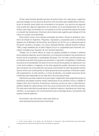 8
Si bien cada docente decidirá qué tipo de lectura hacer con cada grupo, sugerimos
que para trabajar con los alumnos de primer ciclo los textos sean reelaborados oralmen-
te por el docente quien podrá así comentarlos a los grupos. Los alumnos de segundo
ciclo podrán leer algunos fragmentos de los textos con el acompañamiento de los do-
centes, para luego comentarlos en una puesta en común que permita aclarar las dudas
y compartir las impresiones. El primero de los textos está sugerido para trabajar el 24 de
marzo en ocasión de la efeméride.
Estos textos toman como fuentes principales dos libros: Pensar la dictadura: terro-
rismo de Estado en Argentina. Preguntas, respuestas y propuestas para su enseñanza
(editado por el Ministerio de Educación de la Nación en 2010)4
por su relevancia para la
formación docente y El golpe y los chicos (Graciela Montes, editorial Gramón-Colihue,
1996 y luego reeditado por el diario Página/12) por su originalidad para transmitir con-
ceptos complejos que requieren de una narrativa específica.
Trabajar con el mismo afiche en todos los grados posibilita la entrada a distintos
temas desde la selección que la institución y/o el docente consideren más pertinente en
función de las inquietudes y necesidades del grupo. Por otro lado, permite pensar que
la enseñanza de este tema puede secuenciarse e ir ganando complejidad a medida que
se avanza en la escolaridad. De esta forma si en los primeros grados se seleccionan uno
o dos de los objetos o imágenes, en los años siguientes pueden retomarse los mismos
pero sumando una nueva selección que ayude a profundizar la visión del pasado reciente
que los chicos van construyendo en estas aproximaciones sucesivas. Al final del cuader-
nillo presentamos, en este sentido y a modo de ejemplo, una posible secuencia de los
contenidos para desarrollar en los siete años de la escuela primaria.
Esperamos que este material sirva para seguir imaginando otras preguntas porque la
enseñanza del pasado reciente implica distanciarse de los sentidos únicos y habilitar el
trabajo crítico de la memoria. Proponemos, entonces, puntos de vista y nudos teóricos-
políticos desde los cuales pensar cómo fue y es la construcción de la memoria colectiva.
Por esta razón este afiche puede leerse en distintos órdenes o abordarse de modo frag-
mentario, ya que aspira a ser una herramienta para el abordaje plural y comprensivo del
pasado reciente argentino.
Encontrarán más información sobre este afiche en
www.educacionymemoria.educ.ar/primaria/
4 El libro puede bajarse de la página web del Ministerio de Educación: http://portal.educacion.gov.ar/secundaria/
uncategorized/memorias-de-la-dictadura-terrorismo-de-estado-en-argentina/
 