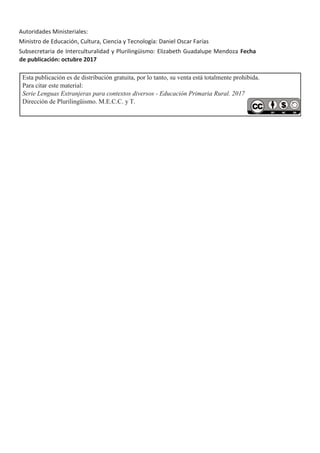 Autoridades Ministeriales:
Ministro de Educación, Cultura, Ciencia y Tecnología: Daniel Oscar Farías
Subsecretaria de Interculturalidad y Plurilingüismo: Elizabeth Guadalupe Mendoza Fecha
de publicación: octubre 2017
Esta publicación es de distribución gratuita, por lo tanto, su venta está totalmente prohibida.
Para citar este material:
Serie Lenguas Extranjeras para contextos diversos - Educación Primaria Rural. 2017
Dirección de Plurilingüismo. M.E.C.C. y T.
 