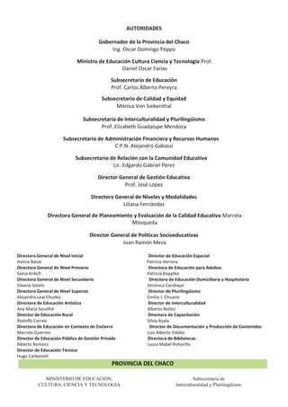 AUTORIDADES
Gobernador de la Provincia del Chaco
Ing. Oscar Domingo Peppo
Ministro de Educación Cultura Ciencia y Tecnología Prof.
Daniel Oscar Farías
Subsecretario de Educación
Prof. Carlos Alberto Pereyra
Subsecretario de Calidad y Equidad
Mónica Von Siebenthal
Subsecretaria de Interculturalidad y Plurilingüismo
Prof. Elizabeth Guadalupe Mendoza
Subsecretario de Administración Financiera y Recursos Humanos
C.P.N. Alejandro Gabassi
Subsecretario de Relación con la Comunidad Educativa
Lic. Edgardo Gabriel Pérez
Director General de Gestión Educativa
Prof. José López
Directora General de Niveles y Modalidades
Liliana Fernández
Directora General de Planeamiento y Evaluación de la Calidad Educativa Marcela
Mosqueda
Director General de Políticas Socioeducativas
Juan Ramón Meza
Directora General de Nivel Inicial Director de Educación Especial
Halina Baluk Patricia Herrera
Directora General de Nivel Primario Directora de Educación para Adultos
Sonia Krilich Patricia Kopytko
Directora General de Nivel Secundario Directora de Educación Domiciliaria y Hospitalaria
Silvana Sotelo Verónica Carabajal
Directora General de Nivel Superior Director de Plurilingüismo
Alejandra Leal Chudey Emilio J. Chuaire
Directora de Educación Artística Director de Interculturalidad
Ana María Souillhé Alberto Núñez
Director de Educación Rural Directora de Capacitación
Rodolfo Correa Silvia Ayala
Directora de Educación en Contexto de Encierro Director de Documentación y Producción de Contenidos
Marcela Guerreo Luis Alberto Valdez
Director de Educación Pública de Gestión Privada Directora de Bibliotecas
Alberto Romero Laura Mabel Pohorillo
Director de Educación Técnica
Hugo Carbonelli
MINISTERIO DE EDUCACIÓN, Subsecretaría de
CULTURA, CIENCIA Y TECNOLOGÍA Interculturalidad y Plurilingüismo
 