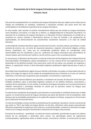 Presentación de la Serie Lenguas Extranjeras para contextos diversos: Educación
Primaria Rural
Esta serie de acompañamiento a la enseñanza de Lenguas Extranjeras tiene por objeto acercar ideas para el
trabajo con estudiantes en contextos, condiciones y situaciones variadas, que pocas veces han sido
contempladas en las Didácticas Específicas de las Lenguas Extranjeras.
En este sentido, cabe recordar el carácter marcadamente elitista que han tenido Las Lenguas Extranjeras
como disciplinas curriculares a lo largo de su historia. La obligatoriedad de la Educación Secundaria y la
extensión de la enseñanza de Lenguas Extranjeras a la Educación Primaria replantearon el sentido de su
enseñanza en nuestro contexto a destinatarios diversos en clave de inclusión y de equiparación de
oportunidades, de democratización de conocimientos socialmente necesarios y en clave de calidad
educativa.
La diversidad de contextos educativos según el enclave de la escuela –escuelas urbanas, periurbanas, rurales,
contexto de encierro, etc.; así como de situaciones educativas –especial, intercultural indígena, artística,
técnica, hospitalaria, etc., antes que ser considerados problemas deben ser considerados como
oportunidades para los estudiantes y para los profesores de lenguas extranjeras para desarrollarse en
nuevos campos, para transitar por huellas en vez de caminos y para crear sus propias prácticas.
En este proceso, el Ministerio de Educación a través de la Dirección de Plurilingüismo de la Subsecretaría de
Interculturalidad y Plurilingüismo, quiere acompañarte y a la vez, nutrirse de las ricas experiencias que se
desarrollan en las distintas escuelas. Esta nueva Serie, junto con las visitas a las escuelas, los congresos y
talleres, la capacitación virtual, la Serie Diversidad Lingüística (publicación digital bianual para el aula), la
Serie
Diversidad Cultural (publicación digital mensual referida a efemérides vinculadas a la diversidad cultural), el
blog y la fan page son algunos de los modos de acompañamiento para el docente en el aula, así como los
materiales y normativa que se gestionan para acompañar a los directores y supervisores.
La propuesta del material didáctico para docentes y estudiantes de Escuelas de Educación Rural tiene por
finalidad sensibilizar sobre la diversidad lingüística existente en los ámbitos familiares, comunitarios y
escolares de los estudiantes. En ese sentido, la existencia de lenguas extranjeras en la escuela promueve la
reflexión intercultural y plurilingüe teniendo en cuenta que las personas utilizan las lenguas para
comunicarse en diferentes contextos.
El material para estudiantes de plurigrado y para docentes es presentado en castellano puesto que no debe
suponer un conocimiento previo de lenguas extranjeras por parte del docente ni de los estudiantes. Cabe
destacar que las actividades presentadas en el cuadernillo respetan el enfoque propuesto en el Curriculum
para la Educación Primaria del Chaco.
A través de actividades y tareas sencillas se pretende que los estudiantes: descubran o tomen conciencia de
que existe un “Otro” que habla una lengua distinta a la de ellos, reflexionen sobre grupos socioculturales
diferentes propiciando el respeto por otras culturas y sus particularidades, comparen y contrasten la lengua
materna con la lengua extranjera fomentando la valoración de la lengua cultura propia.
El proceso de enseñanza – aprendizaje se realiza de manera espiralada permitiendo recuperar los saberes
previos de los estudiantes y desarrollar otros nuevos. Los aprendizajes parten de experiencias
contextualizadas y significativas afines al ámbito escolar, comunitario y familiar. La construcción de estos
 