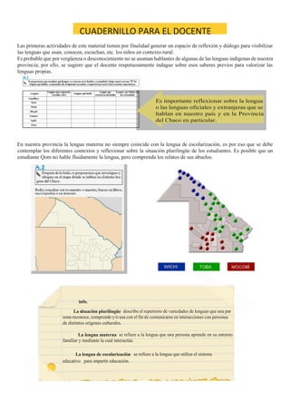 CUADERNILLO PARA EL DOCENTE
Las primeras actividades de este material tienen por finalidad generar un espacio de reflexión y diálogo para visibilizar
las lenguas que usan, conocen, escuchan, etc. los niños en contexto rural.
Es probable que por vergüenza o desconocimiento no se asuman hablantes de algunas de las lenguas indígenas de nuestra
provincia; por ello, se sugiere que el docente respetuosamente indague sobre esos saberes previos para valorizar las
lenguas propias.
En nuestra provincia la lengua materna no siempre coincide con la lengua de escolarización, es por eso que se debe
contemplar los diferentes contextos y reflexionar sobre la situación plurilingüe de los estudiantes. Es posible que un
estudiante Qom no hable fluidamente la lengua, pero comprenda los relatos de sus abuelos.
 