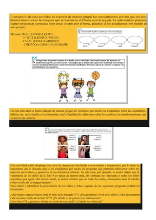 En esta actividad se busca indagar de manera grupal las vivencias que tienen los estudiantes sobre las costumbres,
hábitos, etc. en la familia y la comunidad, con la finalidad de reflexionar sobre los cambios, las transformaciones que
se dan en las culturas.
Esta actividad podrá desplegar una serie de respuestas vinculadas a estereotipos e imaginarios, por lo tanto es
importante que el docente guíe a los estudiantes por medio de preguntas que permitan reflexionar sobre los
aspectos particulares y generales de las diferentes culturas. En este caso, por ejemplo, se podrá inferir que la
vestimenta de los niños de la foto 4 es típica de nuestro país, sin embargo no representa a todos los niños
argentinos por igual. Del mismo modo, se podrá concluir que no todos los niños jamaiquinos usan el cabello
como el niño de la imagen número 1.
Para inferir e identificar la procedencia de los niños y niñas, algunas de las siguientes preguntas podrán ser
formuladas:
¿Qué rasgos característicos tiene el niño de la imagen Nº1? ¿En qué países viven esos niños? ¿Qué instrumento
está tocando el niño de la foto Nº 2? ¿De dónde es originario ese instrumento?
En la foto Nº4, ¿quiénes y dónde se visten de ese modo? ¿Cuándo se visten así?
-
YA>A> (LENGUA MOQOIT)




 