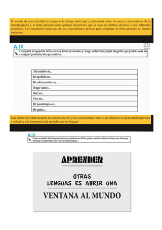 El sentido de esta actividad es recuperar lo trabajo hasta aquí y reflexionar sobre los usos y características de la
(auto)biografía y la ficha personal como géneros discursivos que se usan en ámbitos diversos y con diferentes
propósitos. Los estudiantes harán uso de sus conocimientos previos para completar su ficha personal de manera
autónoma.
Esta última actividad recupera los saberes previos y los conocimientos nuevos en relación a la diversidad lingüística
y cultural y a la importancia de aprender nuevas lenguas.
 