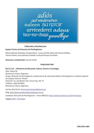 Equipo Técnico de Dirección de Plurilingüismo:
María Gabriela Andreatta, Claudia Nanni, Susana Schlak, María del Carmen Melber,
Victoria Slimel, Laura Sánchez Castelán, Emanuel Pereyra Foschiatti.
Dirección y coordinación: Susana Schlak
PUBLICADO POR
M.E.C.C.yT. – Ministerio de Educación, Cultura, Ciencia y Tecnología.
Gdor. Bosch 99
Resistencia, Chaco, Argentina.
Grupo: Dirección de Plurilingüismo, Subsecretaría de Interculturalidad y Plurilingüismo e Instituto Superior
de Lenguas Culturas “Chaco”.
Dirección: Av. San Martín 333, Tercer Piso, Ala “C”.
Teléfono: (362) 4453822
Resistencia, Chaco, Argentina.
Correo electrónico: direccionplurilingue@gmail.com
Blog: http://direccionplurilingue.blogspot.com.ar
Facebook: Dirección de Plurilingüismo – Chaco-MECCyT https://www.facebook.com/DirPlurilingue
Twitter: @Dir_Plurilingue
ISSN 2591-4464
 