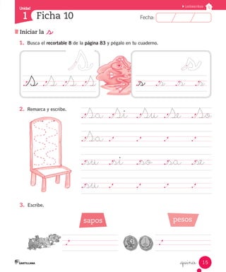 Fecha:
1 Fecha:
Unidad
1
15
Lectoescritura
Iniciar la _s
Ficha 10
_quince
1.	 Busca el recortable 8 de la página 83 y pégalo en tu cuaderno.
.Sa	.Si	 .Su	.Se	 .So
.Sa	.		 .		 .		 .
._su	 ._si ._so	 ._sa	 ._se
._su	 .		 .		 .		 .	
.S	.S	.S	.S
2.	 Remarca y escribe.
._s		 ._s	 ._s	 ._s
.		 	 	
3.	 Escribe.
sapos pesos
.		 	 	
 