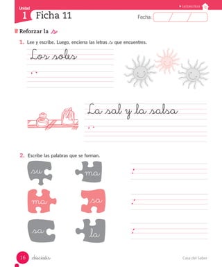 Casa del Saber
16
Fecha:
1 Fecha:
Unidad
Unidad
1
Lectoescritura
Ficha 11
Reforzar la _s
_dieciséis
1.	 Lee y escribe. Luego, encierra las letras _sque encuentres.
Los _soles				
									
La _sal y _la _salsa				
													
2.	 Escribe las palabras que se forman.
_su ma
_sa _la
_sa
ma
	.							
	.							
	.							
 