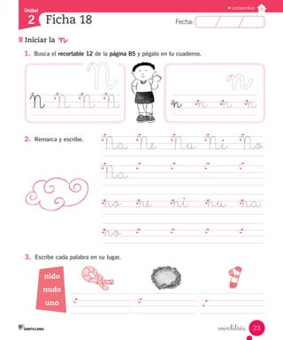 Fecha:
2 Fecha:
Unidad
2
23
Lectoescritura
Ficha 18
Iniciar la n
veintitrés
1.	 Busca el recortable 12 de la página 85 y pégalo en tu cuaderno.
2.	 Remarca y escribe.
Na	 Ne	 Nu	 Ni	 No
Na	
							
no	 ne ni		 nu	 na
no	 						
n		 n		 n		 n
N	 N	 N	 N
	 	 	 	 	 	 	 	 	 	 	.	 	 	 	
nido
nudo
uno
3.	 Escribe cada palabra en su lugar.
 