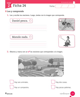 Fecha:
2 Fecha:
Unidad
2
29
Comprensión lectora
Leo y comprendo
Ficha 24
veintinueve
1.	 Lee y escribe las oraciones. Luego, únelas con la imagen que corresponda.
						
												
2.	 Observa y marca con un las oraciones que correspondan a la imagen.
	 Hay seis animales.			 Hay dos casas.
	 Hay un campesino.			 Hay pocas palomas.
Daniel pesca.
Manolo nada.
 
